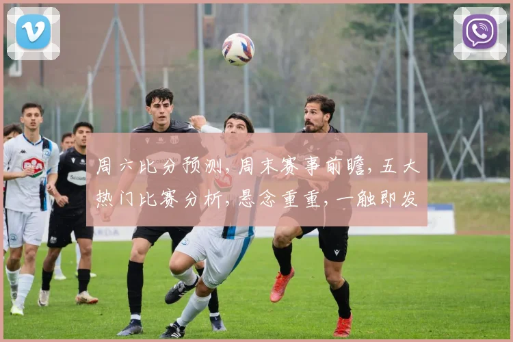 周六比分预测,周末赛事前瞻,五大热门比赛分析,悬念重重,一触即发,不容错过,